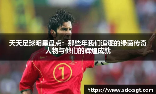天天足球明星盘点：那些年我们追逐的绿茵传奇人物与他们的辉煌成就